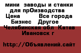 мини- заводы и станки для прОизводства › Цена ­ 100 - Все города Бизнес » Другое   . Челябинская обл.,Катав-Ивановск г.